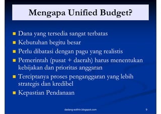 Mengapa Unified Budget?

   Dana yang tersedia sangat terbatas
   Kebutuhan begitu besar
   Perlu dibatasi dengan pagu yang realistis
   Pemerintah (pusat + daerah) harus menentukan
                 (p             )
    kebijakan dan prioritas anggaran
   Terciptanya proses penganggaran yang lebih
    strategis dan kredibel
   Kepastian Pendanaan

                    dadang-solihin.blogspot.com    9
 