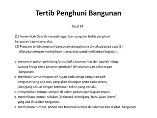 TertibPenghuniBangunanPasal 14	(1) Pemerintah Daerah menyelenggarakan program tertibpenghunibangunanbagimasyarakat.        (2) Program tertibpenghunibangunansebagaimanadimaksudpadaayat (1)dilakukandenganmewajibkanmasyarakatuntukmelakukankegiatan:	a. menanampohonpelindung/produktif, tanamanhiasdanapotekhidup,warunghidupsertatanamanproduktifdihalamandanpekaranganbangunan;      b. membuatsumurresapan air hujanpadasetiapbangunanbaikbangunanyang adaatau yang akandibangunserta pada saranajalan/gang sesuaidenganketentuanteknis yang berlaku;       c. menyediakantempatsampahdidalampekaranganbagiandepan;       d. memeliharatrotoar, selokan (drainase), brandgang, bahujalan (berm)           yang adadisekitarbangunan;       e. memelihararumput, pohondantanamanlainnyadihalamandansekitarbangunan
