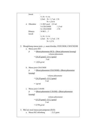 Jawab

:
V1.N1= V2.N2
2,5ml . N1= 1,7 ml . 2 N

d. Diketahui

Ditanya
Jawab

N1=1,36 N
: V1 HCl awal : 2,5 ml
V2 CH3COOH
: 1,5 ml
N2 CH3COOH
:2N
: N HCl ....?
:
V1.N1= V2.N2
2,5ml . N1= 1,5 ml . 2 N

N1=1,2 N

2. Menghitung massa jenis ρ asam klorida, CH3COOH, CH3CH2OH
a. Massa jenis HCl
ρ
= (Berat piknometer HCl) - (Berat piknometer kosong)
volume piknometer
= (16,42 gram) - (11,3 gram)
5 ml
= 1,024 gr/ml
b. Massa jenis CH3COOH
ρ
= (Berat piknometer CH3COOH) - (Berat piknometer
kosong)
volume piknometer
= (16,39 gram) - (11,3 gram)
5 ml
= 1gr/ml
c. Massa jenis C2H5OH
ρ
= (Berat piknometer C2H5OH) - (Berat piknometer
kosong)
volume piknometer
= (15,29 gram) - (11,3 gram)
5 ml
= 0,798 gr/ml

3. Mol air awal massa percampuran (H2O)
a. Massa HCl ditimbang

: 5,12 gram

 