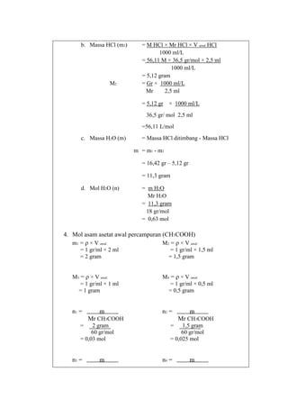 b. Massa HCl (m2)

M2

= M HCl × Mr HCl × V awal HCl
1000 ml/L
= 56,11 M × 36,5 gr/mol × 2,5 ml
1000 ml/L
= 5,12 gram
= Gr × 1000 ml/L
Mr
2,5 ml
= 5,12 gr × 1000 ml/L
36,5 gr/ mol 2,5 ml
=56,11 L/mol

c. Massa H2O (m)

= Massa HCl ditimbang - Massa HCl
m = m1 - m2
= 16,42 gr – 5,12 gr
= 11,3 gram

d. Mol H2O (n)

= m H2O
Mr H2O
= 11,3 gram
18 gr/mol
= 0,63 mol

4. Mol asam asetat awal percampuran (CH3COOH)
m1 = ρ × V awal
M2 = ρ × V awal
= 1 gr/ml × 2 ml
= 2 gram

= 1 gr/ml × 1,5 ml
= 1,5 gram

M3 = ρ × V awal
= 1 gr/ml × 1 ml
= 1 gram

M4 = ρ × V awal
= 1 gr/ml × 0,5 ml
= 0,5 gram

n1 =

n2 =

m
Mr CH3COOH

=

2 gram
60 gr/mol
= 0,03 mol

n3 =

m

m
Mr CH3COOH

=

1,5 gram
60 gr/mol
= 0,025 mol

n4 =

m

 