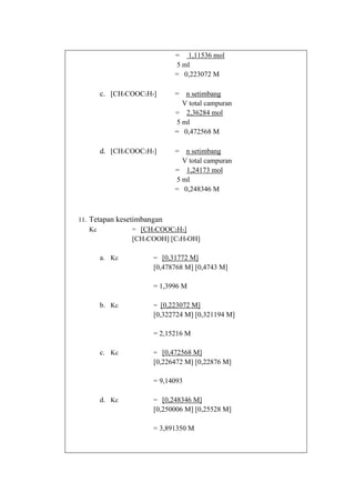 = 1,11536 mol
5 ml
= 0,223072 M

c. [CH3COOC2H5]

= n setimbang
V total campuran
= 2,36284 mol
5 ml
= 0,472568 M

d. [CH3COOC2H5]

= n setimbang
V total campuran
= 1,24173 mol
5 ml
= 0,248346 M

11. Tetapan kesetimbangan
Kc
= [CH3COOC2H5]

[CH3COOH] [C2H5OH]
a. Kc

= [0,31772 M]

[0,478768 M] [0,4743 M]
= 1,3996 M
b. Kc

= [0,223072 M]

[0,322724 M] [0,321194 M]
= 2,15216 M
c. Kc

= [0,472568 M]

[0,226472 M] [0,22876 M]
= 9,14093
d. Kc

= [0,248346 M]

[0,250006 M] [0,25528 M]
= 3,891350 M

 