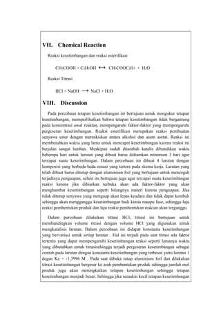 VII. Chemical Reaction
Reaksi kesetimbangan dan reaksi esterifikasi
CH3COOH + C2H5OH

↔

CH3COOC2H5 + H2O

Reaksi Titrasi
HCl + NaOH

→ NaCl + H2O

VIII. Discussion
Pada percobaan tetapan kesetimbangan ini bertujuan untuk mengukur tetapan
kesetimbangan, memperlihatkan bahwa tetapan kesetimbangan tidak bergantung
pada konsentrasi awal reaktan, mempengaruhi faktor-faktor yang mempengaruhi
pergeseran kesetimbangan. Reaksi esterifikasi merupakan reaksi pembuatan
senyawa ester dengan mereaksikan antara alkohol dan asam asetat. Reaksi ini
membutuhkan waktu yang lama untuk mencapai kesetimbangan karena reaksi ini
berjalan sangat lamban. Meskipun sudah ditambah katalis dibutuhkan waktu
beberapa hari untuk larutan yang dibuat harus didiamkan minimum 3 hari agar
tercapai suatu kesetimbangan. Dalam percobaan ini dibuat 4 larutan dengan
komposisi yang berbeda-beda sesuai yang tertera pada skema kerja. Larutan yang
telah dibuat harus ditutup dengan aluminium foil yang bertujuan untuk mencegah
terjadinya penguapan, selain itu bertujuan juga agar tercapai suatu kesetimbangan
reaksi karena jika dibiarkan terbuka akan ada faktor-faktor yang akan
menghambat kesetimbangan seperti hilangnya materi karena penguapan. Jika
tidak ditutup senyawa yang menguap akan lepas keudara dan tidak dapat kembali
sehingga akan mengganggu kesetimbangan baik kimia maupu fase, sehingga laju
reaksi pembentukan produk dan laju reaksi pembentukan reaktan akan terganggu.
Dalam percobaan dilakukan titrasi HCl, titrasi ini bertujuan untuk
membandingkan volume titrasi dengan volume HCl yang digunakan untuk
mengkatalisis larutan. Dalam percobaan ini didapat konstanta kesetimbangan
yang bervariasi untuk setiap larutan . Hal ini terjadi pada saat titrasi ada faktor
tertentu yang dapat mempengaruhi kesetimbangan reaksi seperti lamanya waktu
yang dibutuhkan untuk titrasisehingga terjadi pergeseran kesetimbangan sebagai
contoh pada larutan dengan konstanta kesetimbangan yang terbesar yaitu larutan 1
degan Kc = -1,3996 M . Pada saat dibuka tutup aluminium foil dan dilakukan
titrasi kesetimbangan bergeser ke arah pembentukan produk sehingga jumlah mol
produk juga akan meningkatkan tetapan kesetimbangan sehingga tetapan
kesetimbangan menjadi besar. Sehingga jika semakin kecil tetapan kesetimbangan

 