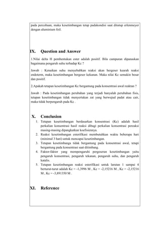 pada percobaan, maka kesetimbangan tetap padakondisi saat ditutup erlenmeyer
dengan aluminium foil.

IX.

Question and Answer

1.Nilai delta H pembentukan ester adalah positif. Bila campuran dipanaskan
bagaimana pengaruh suhu terhadap Kc ?
Jawab : Kenaikan suhu menyebabkan reaksi akan bergeser kearah reaksi
endoterm, maka kesetimbangan bergeser kekanan. Maka nilai Kc semakin besar
dan positif.
2.Apakah tetapan kesetimbangan Kc bergantung pada konsentrasi awal reaktan ?
Jawab : Pada kesetimbangan perubahan yang terjadi hanyalah perubahan fisis,
tetapan kesetimbangan tidak menyertakan zat yang berwujud padat atau cair,
maka tidak berpengaruh pada Kc .

X.

Conclusion
1. Tetapan kesetimbangan berdasarkan konsentrasi (Kc) adalah hasil
perkalian konsentrasi hasil reaksi dibagi perkalian konsentrasi pereaksi
masing-masing dipangkatkan koefisiennya.
2. Reaksi kesetimbangan esterifikasi membutuhkan waktu beberapa hari
(minimal 3 hari) untuk mencapai kesetimbangan.
3. Tetapan kesetimbanga tidak bergantung pada konsentrasi awal, tetapi
bergantung pada konsentrasi saat ditimbang.
4. Faktor-faktor yang mempengaruhi pergeseran kesetimbangan yaitu
pengaruh konsentrasi, pengaruh tekanan, pengaruh suhu, dan pengaruh
katalis.
5. Tetapan kesetimbangan reaksi esterifikasi untuk larutan 1 sampai 4
berturut-turut adalah Kc = -1,3996 M , Kc = -2,15216 M , Kc = -2,15216
M , Kc = -3,891350 M .

XI.

Reference

 