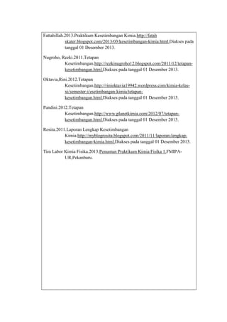 Fattahillah.2013.Praktikum Kesetimbangan Kimia.http://fatah
skater.blogspot.com/2013/03/kesetimbangan-kimia.html.Diakses pada
tanggal 01 Desember 2013.
Nugroho, Rezki.2011.Tetapan
Kesetimbangan.http://rezkinugroho12.blogspot.com/2011/12/tetapankesetimbangan.html.Diakses pada tanggal 01 Desember 2013.
Oktavia,Rini.2012.Tetapan
Kesetimbangan.http://rinioktavia19942.wordpress.com/kimia-kelasxi/semester-i/esetimbangan-kimia/tetapankesetimbangan.html.Diakses pada tanggal 01 Desember 2013.
Pandini.2012.Tetapan
Kesetimbangan.http://www.planetkimia.com/2012/07/tetapankesetimbangan.html.Diakses pada tanggal 01 Desember 2013.
Rosita.2011.Laporan Lengkap Kesetimbangan
Kimia.http://myblogrosita.blogspot.com/2011/11/laporan-lengkapkesetimbangan-kimia.html.Diakses pada tanggal 01 Desember 2013.
Tim Labor Kimia Fisika.2013.Penuntun Praktikum Kimia Fisika 1.FMIPAUR,Pekanbaru.

 
