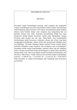 EQUILIBRIUM CONSTANT

ABSTRACT

Percobaan tetapan kesetimbangan bertujuan untuk mengukur dan mengetahui
tetapan kesetimbangan dan untuk memperlihatkan bahwa tetapan kesetimbangan
tidak bergantung pada konsentrasi awal reaktan. Kesetimbangan adalah keadaan
dimana reaksi berakhir dengan suatu campuran yang mengandung baik zat
pereaksi maupun hasil reaksi. Konstanta kesetimbangan adalah hasil bagi
konsentrasi produk dengan konsentrasi reaktan yang dipangkatkan dengan
koefisien pada keadaan gas dan aqua. Faktor-faktor yang mempengaruhi
kesetimbangan adalah konsentrasi, temperatur, tekanan dan volume yang akan
mengganggu kesetimbangan. Adanya katalis akan mempercepat terjadinya suatu
kesetimbangan. Percobaan dilakukan dengan membuat larutan terlebih dahulu
kemudian didiamkan sampai terjadinya atau tercapainya suatu kesetimbangan.
Kemudian setelah tercapai kesetimbangan, minimum dalam tiga hari dilakukan
titrasi 4 larutan yang berbeda. Reaksi kesetimbangan ini adalah reaksi esterifikasi
dengan katalis asam. Hasil yang didapat memiliki konstanta kesetimbangan yang
bervariasi. Pada larutan 1 sampai 4 berturut-turut memiliki tetapan kesetimbangan
yaitu Kc = -1,3996 M , Kc = -2,15216 M , Kc = -2,15216 M , Kc = -3,891350 M.
Pada percobaan ini, tetapan kesetimbangan tidak bergantung pada konsentrasi
awal reaktan.

 