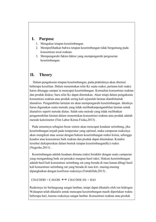 I.

Purpose
1. Mengukur tetapan kesetimbangan.
2. Memperlihatkan bahwa tetapan kesetimbangan tidak bergantung pada
konsentrasi awal reaktan.
3. Mempengaruhi faktor-faktor yang mempengaruhi pergeseran
kesetimbangan.

II.

Theory

Dalam pengukuran tetapan kesetimbangan, pada prakteknya akan ditemui
beberapa kesulitan. Dalam menentukan nilai Kc suatu reaksi, pertama kali reaksi
harus ditunggu sampai ia mencapai kesetimbangan. Kemudian konsentrasi reaktan
dan produk diukur, baru nilai Kc dapat ditentukan. Akan tetapi dalam pengukuran
konsentrasi reaktan atau produk sering kali sejumlah larutan diambiluntuk
dianalisis. Pengambilan lartutan ini akan mempengaruhi kesetimbangan. Idealnya
harus digunakan suatu metode yang tidak melibatkanpengambilan larutan untuk
dianalisis seperti metode diatas. Salah satu metode yang tidak melibatkan
pengammbilan larutan dalam menentukan konsentrasi reaktan atau produk adalah
metode kalorimeter (Tim Labor Kimia Fisika,2013) .
Pada umumnya sebagian besar sistem akan mencapai keadaan setimbang, jika
kesetimbangan terjadi pada temperatur yang optimal, maka campuran reaksinya
akan mengikuti atau sesuai dengan hukum kesetimbangan reaksi kimia, sehingga
kondisi atau konsentrasi baik reaktan dan produk dapat ditentukan. Kondisi
tersebut diekspresikan dalam bentuk tetapan kesetimbangan(Kc) reaksi
(Nugroho,2011) .
Kesetimbangan adalah keadaan dimana reaksi berakhir dengan suatu campuran
yang mengandung baik zat pereaksi maupun hasil raksi. Hukum kesetimbangan
adalah hasil kali konsentrasi setimbang zat yang berada di ruas kanan dibagi hasil
kali konsentrasi setimbang zat yang berada di ruas kiri, masing-masing
dipangkatkan dengan koefisien reaksinya (Fattahillah,2013) .
CH3COOH + C2H5OH

↔ CH3COOC2H5 + H2O

Reaksinya ini berlangsung sangat lamban, tetapi dapat dikatalis oleh ion hidrogen.
Walaupun telah dikatalis untuk mencapai kesetimbangan masih diperlukan waktu
beberapa hari, karena reaksinya sangat lambat. Konsentrasi reaktan atau produk

 