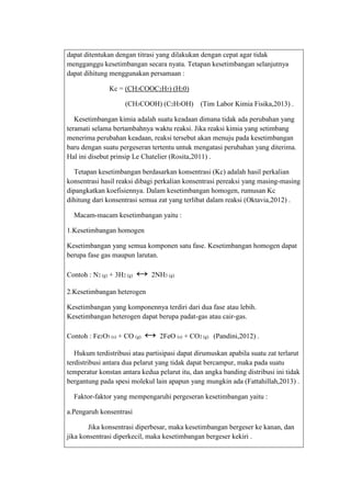 dapat ditentukan dengan titrasi yang dilakukan dengan cepat agar tidak
mengganggu kesetimbangan secara nyata. Tetapan kesetimbangan selanjutnya
dapat dihitung menggunakan persamaan :
Kc = (CH3COOC2H5) (H20)
(CH3COOH) (C2H5OH)

(Tim Labor Kimia Fisika,2013) .

Kesetimbangan kimia adalah suatu keadaan dimana tidak ada perubahan yang
teramati selama bertambahnya waktu reaksi. Jika reaksi kimia yang setimbang
menerima perubahan keadaan, reaksi tersebut akan menuju pada kesetimbangan
baru dengan suatu pergeseran tertentu untuk mengatasi perubahan yang diterima.
Hal ini disebut prinsip Le Chatelier (Rosita,2011) .
Tetapan kesetimbangan berdasarkan konsentrasi (Kc) adalah hasil perkalian
konsentrasi hasil reaksi dibagi perkalian konsentrasi pereaksi yang masing-masing
dipangkatkan koefisiennya. Dalam kesetimbangan homogen, rumusan Kc
dihitung dari konsentrasi semua zat yang terlibat dalam reaksi (Oktavia,2012) .
Macam-macam kesetimbangan yaitu :
1.Kesetimbangan homogen
Kesetimbangan yang semua komponen satu fase. Kesetimbangan homogen dapat
berupa fase gas maupun larutan.
Contoh : N2 (g) + 3H2 (g)

↔ 2NH3 (g)

2.Kesetimbangan heterogen
Kesetimbangan yang komponennya terdiri dari dua fase atau lebih.
Kesetimbangan heterogen dapat berupa padat-gas atau cair-gas.
Contoh : Fe2O3 (s) + CO (g)

↔ 2FeO (s) + CO2 (g)

(Pandini,2012) .

Hukum terdistribusi atau partisipasi dapat dirumuskan apabila suatu zat terlarut
terdistribusi antara dua pelarut yang tidak dapat bercampur, maka pada suatu
temperatur konstan antara kedua pelarut itu, dan angka banding distribusi ini tidak
bergantung pada spesi molekul lain apapun yang mungkin ada (Fattahillah,2013) .
Faktor-faktor yang mempengaruhi pergeseran kesetimbangan yaitu :
a.Pengaruh konsentrasi
Jika konsentrasi diperbesar, maka kesetimbangan bergeser ke kanan, dan
jika konsentrasi diperkecil, maka kesetimbangan bergeser kekiri .

 