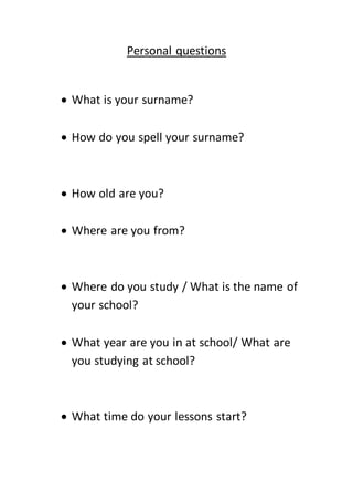 Personal questions
 What is your surname?
 How do you spell your surname?
 How old are you?
 Where are you from?
 Where do you study / What is the name of
your school?
 What year are you in at school/ What are
you studying at school?
 What time do your lessons start?
 