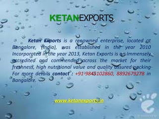KETANEXPORTS
Ketan Exports is a renowned enterprise, located at
Bangalore, (India), was established in the year 2010
Incorporated in the year 2013, Ketan Exports is an Immensely
accredited and commended across the market for their
freshness, high nutritional value and quality assured packing
For more details contact : +91-9845102860, 8892679278 in
Bangalore.
www.ketanexports.in
 