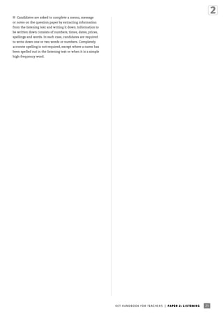 ■ Candidates are asked to complete a memo, message
or notes on the question paper by extracting information
from the listening text and writing it down. Information to
be written down consists of numbers, times, dates, prices,
spellings and words. In each case, candidates are required
to write down one or two words or numbers. Completely
accurate spelling is not required, except where a name has
been spelled out in the listening text or when it is a simple
high-frequency word.

K ET H A N DB O O K FO R T EA C H ER S | P A P ER 2 : LIS T E N IN G

4605 KET Handbook [HB-TEA].indd 25

25

2/9/09 11:15:46

 