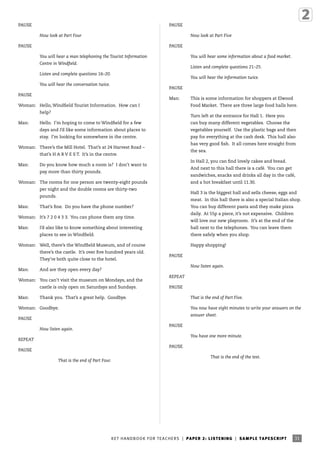 PAUSE

PAUSE
Now look at Part Four

Now look at Part Five

PAUSE

PAUSE
You will hear a man telephoning the Tourist Information

You will hear some information about a food market.

Centre in Windfield.

Listen and complete questions 21–25.

Listen and complete questions 16–20.

You will hear the information twice.

You will hear the conversation twice.

PAUSE

PAUSE

Man:

Woman: Hello, Windfield Tourist Information. How can I
help?
Man:

This is some information for shoppers at Elwood
Food Market. There are three large food halls here.
Turn left at the entrance for Hall 1. Here you

Hello. I’m hoping to come to Windfield for a few

can buy many different vegetables. Choose the

days and I’d like some information about places to

vegetables yourself. Use the plastic bags and then

stay. I’m looking for somewhere in the centre.

pay for everything at the cash desk. This hall also
has very good fish. It all comes here straight from

Woman: There’s the Mill Hotel. That’s at 24 Harvest Road –

the sea.

that’s H A R V E S T. It’s in the centre.
Man:

In Hall 2, you can find lovely cakes and bread.

Do you know how much a room is? I don’t want to

And next to this hall there is a café. You can get

pay more than thirty pounds.

sandwiches, snacks and drinks all day in the café,

Woman: The rooms for one person are twenty-eight pounds

and a hot breakfast until 11.30.

per night and the double rooms are thirty-two

Hall 3 is the biggest hall and sells cheese, eggs and

pounds.
Man:

meat. In this hall there is also a special Italian shop.

That’s fine. Do you have the phone number?

You can buy different pasta and they make pizza
daily. At 55p a piece, it’s not expensive. Children

Woman: It’s 7 2 0 4 3 3. You can phone them any time.
Man:

will love our new playroom. It’s at the end of the

I’d also like to know something about interesting

hall next to the telephones. You can leave them

places to see in Windfield.

there safely when you shop.

Woman: Well, there’s the Windfield Museum, and of course
there’s the castle. It’s over five hundred years old.
They’re both quite close to the hotel.
Man:

PAUSE
Now listen again.

And are they open every day?

Woman: You can’t visit the museum on Mondays, and the
castle is only open on Saturdays and Sundays.
Man:

Happy shopping!

REPEAT
PAUSE

Thank you. That’s a great help. Goodbye.

That is the end of Part Five.

Woman: Goodbye.

You now have eight minutes to write your answers on the
answer sheet.

PAUSE
Now listen again.

PAUSE
You have one more minute.

REPEAT
PAUSE

PAUSE
That is the end of Part Four.

That is the end of the test.

KE T HA N DB O O K FO R T EA C H ER S | P A P ER 2 : L ISTENING | SA M P L E TAP E S C RIP T

4605 KET Handbook [HB-TEA].indd 31

31

2/9/09 11:15:47

 