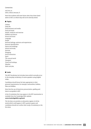 Connectives
and, but, or,
when, where, because, if
Note that students will meet forms other than those listed
above in KET, on which they will not be directly tested.
I Topics
Clothes
Daily life
Entertainment and media
Food and drink
Health, medicine and exercise
Hobbies and leisure
House and home
Language
People
Personal feelings, opinions and experiences
Personal identification
Places and buildings
School and study
Services
Shopping
Social interaction
Sport
The natural world
Transport
Travel and holidays
Weather
Work and jobs
I Lexis
The KET Vocabulary List includes items which normally occur
in the everyday vocabulary of native speakers using English
today.
Candidates should know the lexis appropriate to their
personal requirements, for example, nationalities, hobbies,
likes and dislikes.
Note that the use of American pronunciation, spelling and
lexis is acceptable in KET.
A list of vocabulary that may appear in the KET examination is
available from the Cambridge ESOL website:
www.CambridgeESOL.org/teach
The list does not provide an exhaustive register of all the
words which could appear in KET question papers and
candidates should not confine their study of vocabulary to the
list alone.
9ket handbook for teachers | language specifications
 