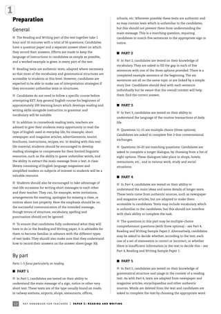 12 ket handbook for teachers | paper 1: reading and writing
Preparation
General
I The Reading and Writing part of the test together take 1
hour and 10 minutes with a total of 56 questions. Candidates
have a question paper and a separate answer sheet on which
they record their answers. Efforts are made to keep the
language of instructions to candidates as simple as possible,
and a worked example is given in every part of the test.
I Reading texts are authentic texts, adapted where necessary
so that most of the vocabulary and grammatical structures are
accessible to students at this level. However, candidates are
expected to be able to make use of interpretation strategies if
they encounter unfamiliar lexis or structures.
I Candidates do not need to follow a specific course before
attempting KET. Any general English course for beginners of
approximately 200 learning hours which develops reading and
writing skills alongside instruction in grammar and
vocabulary will be suitable.
I In addition to coursebook reading texts, teachers are
advised to give their students every opportunity to read the
type of English used in everyday life, for example, short
newspaper and magazine articles, advertisements, tourist
brochures, instructions, recipes, etc. In dealing with this real-
life material, students should be encouraged to develop
reading strategies to compensate for their limited linguistic
resources, such as the ability to guess unfamiliar words, and
the ability to extract the main message from a text. A class
library consisting of English language magazines and
simplified readers on subjects of interest to students will be a
valuable resource.
I Students should also be encouraged to take advantage of
real-life occasions for writing short messages to each other
and their teacher. They can, for example, write invitations,
arrangements for meeting, apologies for missing a class, or
notices about lost property. Here the emphasis should be on
the successful communication of the intended message,
though errors of structure, vocabulary, spelling and
punctuation should not be ignored.
I To ensure that candidates fully understand what they will
have to do in the Reading and Writing paper, it is advisable for
them to become familiar in advance with the different types
of test tasks. They should also make sure that they understand
how to record their answers on the answer sheet (page 30).
By part
Parts 1–5 focus particularly on reading.
I PART 1
I In Part 1, candidates are tested on their ability to
understand the main message of a sign, notice or other very
short text. These texts are of the type usually found on roads,
in railway stations, airports, shops, restaurants, offices,
schools, etc. Wherever possible these texts are authentic and
so may contain lexis which is unfamiliar to the candidates,
but this should not prevent them from understanding the
main message. This is a matching question, requiring
candidates to match five sentences to the appropriate sign or
notice.
I PART 2
I In Part 2, candidates are tested on their knowledge of
vocabulary. They are asked to fill the gap in each of five
sentences with one of the three options provided. There is a
completed example sentence at the beginning. The six
sentences are all on the same topic or are linked by a simple
story line. Candidates should deal with each sentence
individually but be aware that the overall context will help
them find the correct answer.
I PART 3
I In Part 3, candidates are tested on their ability to
understand the language of the routine transactions of daily
life.
I Questions 11–15 are multiple choice (three options).
Candidates are asked to complete five 2-line conversational
exchanges.
I Questions 16–20 are matching questions. Candidates are
asked to complete a longer dialogue, by choosing from a list of
eight options. These dialogues take place in shops, hotels,
restaurants, etc., and in various work, study and social
situations.
I PART 4
I In Part 4, candidates are tested on their ability to
understand the main ideas and some details of longer texts.
These texts come from authentic sources, such as newspaper
and magazine articles, but are adapted to make them
accessible to candidates. Texts may include vocabulary which
is unfamiliar to the candidates, but this should not interfere
with their ability to complete the task.
I The questions in this part may be multiple-choice
comprehension questions (with three options) – see Part 4,
Reading and Writing Sample Paper 2. Alternatively, candidates
may be asked to decide whether, according to the text, each
one of a set of statements is correct or incorrect, or whether
there is insufficient information in the text to decide this – see
Part 4, Reading and Writing Sample Paper 1.
I PART 5
I In Part 5, candidates are tested on their knowledge of
grammatical structure and usage in the context of a reading
text. As with Part 4, texts are adapted from newspaper and
magazine articles, encyclopaedias and other authentic
sources. Words are deleted from the text and candidates are
asked to complete the text by choosing the appropriate word
 