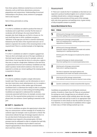 Assessment
I There are 5 marks for Part 9. Candidates at this level are not
expected to produce faultless English, but to achieve 5 marks a
candidate should write a cohesive message, which
successfully communicates all three parts of the message,
with only minor grammar and spelling errors. A great variety
of fully acceptable answers is possible.
Candidates are penalised for not writing the minimum
number of words (i.e. fewer than 25). They are not penalised
for writing too much, though they are not advised to do so.
Candidates also need to think carefully about who the target
reader is for each task and try to write in an appropriate style.
It is important to write clearly so that the answers are easy to
read. However, it is not important if candidates write in upper
or lower case, or if their writing is joined up or not.
ket handbook for teachers | paper 1: reading and writing 13
from three options. Deletions mainly focus on structural
elements, such as verb forms, determiners, pronouns,
prepositions and conjunctions. Understanding of structural
relationships at the phrase, clause, sentence or paragraph
level is also required.
Parts 6–9 focus particularly on writing.
I PART 6
I In Part 6, candidates are asked to produce five items of
vocabulary and to spell them correctly. The five items of
vocabulary will all belong to the same lexical field, for
example, jobs, food, things you can find in a house, etc. For
each word they have to write, candidates are given a
‘definition’ of the type you can find in a learner’s dictionary,
followed by the first letter of the required word and a set of
dashes to represent the number of the remaining letters in the
required word. There is a worked example at the beginning.
I PART 7
I In Part 7, candidates are asked to complete a gapped text.
Texts are short and simple and are of the type candidates at
this level may be expected to write, for example, notes and
short letters. A text may take the form of a note plus a reply to
that note, or may be a single letter. Deletions in the text focus
on grammatical structure and vocabulary. Candidates are only
asked to produce words which students at this level can be
expected to actively use. Correct spelling of the missing words
is essential in this part.
I PART 8
I In Part 8, candidates complete a simple information
transfer task. They are asked to use the information in one or
two short texts (note, email, advertisement, etc.) to complete a
note, form, diary entry or other similar type of document.
Candidates have to understand the text(s) in order to complete
the task, and the focus is on both writing and reading ability.
Candidates are expected to understand the vocabulary
commonly associated with forms, for example, surname, date
of birth, etc. The required written production is at word and
phrase level, not sentence. Correct spelling is essential in this
part.
I PART 9 – Question 56
I In Part 9, candidates are given the opportunity to show that
they can communicate a written message (25–35 words) of an
authentic type, for example a note or postcard to a friend. The
instructions indicate the type of message required, who it is
for and what kind of information should be included.
Candidates must respond to the prompts given. All three
prompts must be addressed in order to complete the task fully.
Alternatively, the candidates may be asked to read and
respond appropriately to three elements contained within a
short note from a friend.
Mark Criteria
5 All three parts of message clearly communicated.
Only minor spelling errors or occasional grammatical errors.
4 All three parts of message communicated.
Some non-impeding errors in spelling and grammar or some
awkwardness of expression.
3 All three parts of message attempted.
Expression requires interpretation by the reader and contains
impeding errors in spelling and grammar.
All three parts of the message are included but the context is
incorrect.
Two parts of message are clearly communicated.
Only minor spelling errors or occasional grammatical errors.
2 Only two parts of message communicated.
Some errors in spelling and grammar.
The errors in expression may require patience and
interpretation by the reader and impede communication.
1 Only one part of the message communicated.
Some attempt to address the task but response is very unclear.
0 Question unattempted, or totally incomprehensible response.
General Mark Scheme for Part 9
 