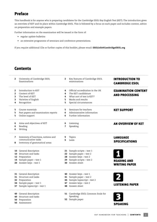 1ket handbook for teachers | contents
Contents
Preface
This handbook is for anyone who is preparing candidates for the Cambridge ESOL Key English Test (KET). The introduction gives
an overview of KET and its place within Cambridge ESOL. This is followed by a focus on each paper and includes content, advice
on preparation and example papers.
Further information on the examination will be issued in the form of:
• regular update bulletins
• an extensive programme of seminars and conference presentations.
If you require additional CDs or further copies of this booklet, please email: ESOLinfo@CambridgeESOL.org
INTRODUCTION TO
CAMBRIDGE ESOL
READING AND
WRITING PAPER
LISTENING PAPER
SPEAKING
2
1
3
5 Course materials
5 Past papers and examination reports
5 Online support
5 Seminars for teachers
6 Administrative information
6 Further information
KET SUPPORT
10 General description
10 Structure and tasks
12 Preparation
14 Sample paper – test 1
20 Answer keys – test 1
21 Sample scripts – test 1
22 Sample paper – test 2
28 Answer keys – test 2
29 Sample scripts – test 2
30 Answer sheet
31 General description
31 Structure and tasks
32 Preparation
34 Sample paper – test 1
37 Sample tapescript – test 1
40 Answer keys – test 1
41 Sample paper – test 2
44 Sample tapescript – test 2
47 Answer keys – test 2
48 Answer sheet
49 General description
49 Structure and tasks
50 Preparation
50 Assessment
51 Cambridge ESOL Common Scale for
Speaking
52 Sample paper
2 University of Cambridge ESOL
Examinations
2 Key features of Cambridge ESOL
examinations
AN OVERVIEW OF KET6 Aims and objectives of KET
6 Reading
6 Writing
6 Listening
7 Speaking
EXAMINATION CONTENT
AND PROCESSING
2 Introduction to KET
2 Content of KET
3 The level of KET
3 Varieties of English
4 Recognition
4 Official accreditation in the UK
4 The KET candidature
4 What sort of test is KET?
5 Marks and results
5 Special circumstances
LANGUAGE
SPECIFICATIONS
7 Inventory of functions, notions and
communicative tasks
8 Inventory of grammatical areas
9 Topics
9 Lexis
 