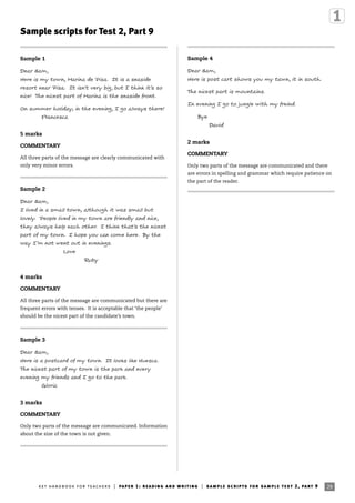 Sample scripts for Test 2, Part 9
Sample 1
Dear Sam,
Here is my town, Marina de Pisa. It is a seaside
resort near Pisa. It isn’t very big, but I think it’s so
nice! The nicest part of Marina is the seaside front.
On summer holiday, in the evening, I go always there!
Francesca
5 marks
COMMENTARY
All three parts of the message are clearly communicated with
only very minor errors.
Sample 2
Dear Sam,
I lived in a small town, although it was small but
lovely. People lived in my town are friendly and nice,
they always help each other. I think that’s the nicest
part of my town. I hope you can come here. By the
way I’m not went out in evenings.
Love
Ruby
4 marks
COMMENTARY
All three parts of the message are communicated but there are
frequent errors with tenses. It is acceptable that ‘the people’
should be the nicest part of the candidate’s town.
Sample 3
Dear Sam,
Here is a postcard of my town. It looks like Huesca.
The nicest part of my town is the park and every
evening my friends and I go to the park.
Gloria
3 marks
COMMENTARY
Only two parts of the message are communicated. Information
about the size of the town is not given.
Sample 4
Dear Sam,
Here is post cart shows you my tawn, it in south.
The nicest part is mountains.
In evening I go to jungle with my freind.
Bye
David
2 marks
COMMENTARY
Only two parts of the message are communicated and there
are errors in spelling and grammar which require patience on
the part of the reader.
29ket handbook for teachers | paper 1: reading and writing | sample scripts for sample test 2, part 9
 