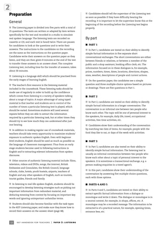 32 ket handbook for teachers | paper 2: listening
Preparation
General
I The Listening paper is divided into five parts with a total of
25 questions. The texts are written or adapted by item writers
specifically for the test and recorded in a studio to simulate
real spoken language. The listening texts are recorded on
cassette or CD, and each text is heard twice. There are pauses
for candidates to look at the questions and to write their
answers. The instructions to the candidates on the recording
are the same as the instructions on the question paper.
Candidates write their answers on the question paper as they
listen, and they are then given 8 minutes at the end of the test
to transfer these answers to an answer sheet. The complete
Listening test, including time for the transfer of answers, takes
about 30 minutes.
I Listening is a language skill which should be practised from
the early stages of learning English.
I The teacher’s first resource is the listening material
included in the coursebook. These listening tasks should be
made use of regularly in order to build up the confidence
which comes from listening to a variety of speakers talking
about a range of topics. A major advantage of using taped
material is that teacher and students are in control of the
number of times a particular listening text is played, which
should be varied. Sometimes students will need several
repeats before they are able to extract the information
required by a particular listening task, but at other times they
should try to see how much they can understand after just
one hearing.
I In addition to making regular use of coursebook materials,
teachers should take every opportunity to maximise students’
exposure to authentic spoken English. Even with beginner
level students, English should be used as much as possible as
the language of classroom management. Thus from an early
stage students become used to following instructions in
English and to extracting relevant information from spoken
discourse.
I Other sources of authentic listening material include: films,
television, videos and DVDs, songs, the internet, British
Embassies and Consulates, the British Council, language
schools, clubs, hotels, youth hostels, airports, teachers of
English and any other speakers of English, such as tourists,
tourist guides, friends and family.
I In listening to real-life spoken English, students should be
encouraged to develop listening strategies such as picking out
important information from redundant material, and
deducing meaning from context by focusing on important key
words and ignoring unimportant unfamiliar terms.
I Students should also become familiar with the task types
in the KET Listening paper, and make sure they know how to
record their answers on the answer sheet (page 48).
I Candidates should tell the supervisor of the Listening test
as soon as possible if they have difficulty hearing the
recording. It is important to let the supervisor know this at the
beginning of the recording before the Listening test begins
properly.
By part
I PART 1
I In Part 1, candidates are tested on their ability to identify
simple factual information in five separate short
conversational exchanges. The short conversations are either
between friends or relatives, or between a member of the
public and a shop assistant, booking office clerk, etc. The
information focused on in these dialogues is, for example,
prices, numbers, times, dates, locations, directions, shapes,
sizes, weather, descriptions of people and current actions.
I On the question paper, the candidates see a simple
question and three multiple-choice options based on pictures
or drawings. There are five questions in Part 1.
I PART 2
I In Part 2, candidates are tested on their ability to identify
simple factual information in a longer conversation. The
conversation is an informal one between two people who
know each other. The topic will be one of personal interest to
the speakers, for example, daily life, travel, occupational
activities, free-time activities, etc.
I Candidates show their understanding of the conversation
by matching two lists of items, for example, people with the
food they like to eat, or days of the week with activities.
I PART 3
I In Part 3, candidates are also tested on their ability to
identify simple factual information. The listening text is
usually an informal conversation between two people who
know each other about a topic of personal interest to the
speakers. It is sometimes a transactional exchange, e.g. a
person making enquiries in a travel agent’s.
I In this part, candidates show their understanding of the
conversation by answering five multiple choice questions,
each with three options.
I PARTS 4 AND 5
I In Parts 4 and 5, candidates are tested on their ability to
extract specific factual information from a dialogue or
monologue and write it down. The dialogue or monologue is in
a neutral context, for example, in shops, offices, etc. A
monologue may be a recorded message. The information to be
extracted is of a practical nature, for example, opening times,
entrance fees, etc.
 