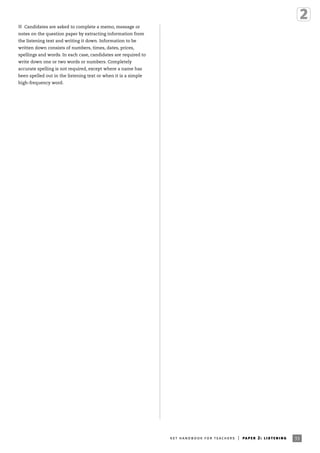 33ket handbook for teachers | paper 2: listening
I Candidates are asked to complete a memo, message or
notes on the question paper by extracting information from
the listening text and writing it down. Information to be
written down consists of numbers, times, dates, prices,
spellings and words. In each case, candidates are required to
write down one or two words or numbers. Completely
accurate spelling is not required, except where a name has
been spelled out in the listening text or when it is a simple
high-frequency word.
 