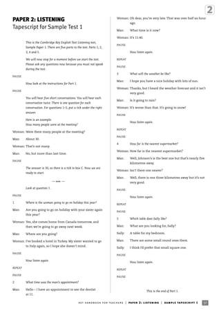 PAPER 2: LISTENING
Tapescript for Sample Test 1
This is the Cambridge Key English Test Listening test,
Sample Paper 1. There are five parts to the test. Parts 1, 2,
3, 4 and 5.
We will now stop for a moment before we start the test.
Please ask any questions now because you must not speak
during the test.
PAUSE
Now look at the instructions for Part 1.
PAUSE
You will hear five short conversations. You will hear each
conversation twice. There is one question for each
conversation. For questions 1–5, put a tick under the right
answer.
Here is an example:
How many people were at the meeting?
Woman: Were there many people at the meeting?
Man: About 30.
Woman: That’s not many.
Man: No, but more than last time.
PAUSE
The answer is 30, so there is a tick in box C. Now we are
ready to start.
—
*** —
Look at question 1.
PAUSE
1 Where is the woman going to go on holiday this year?
Man: Are you going to go on holiday with your sister again
this year?
Woman: Yes, she comes home from Canada tomorrow, and
then we’re going to go away next week.
Man: Where are you going?
Woman: I’ve booked a hotel in Turkey. My sister wanted to go
to Italy again, so I hope she doesn’t mind.
PAUSE
Now listen again.
REPEAT
PAUSE
2 What time was the man’s appointment?
Man: Hello – I have an appointment to see the dentist
at 11.
Woman: Oh dear, you’re very late. That was over half an hour
ago.
Man: What time is it now?
Woman: It’s 11.40.
PAUSE
Now listen again.
REPEAT
PAUSE
3 What will the weather be like?
Man: I hope you have a nice holiday with lots of sun.
Woman: Thanks, but I heard the weather forecast and it isn’t
very good.
Man: Is it going to rain?
Woman: It’s worse than that. It’s going to snow!
PAUSE
Now listen again.
REPEAT
PAUSE
4 How far is the nearest supermarket?
Woman: How far is the nearest supermarket?
Man: Well, Johnson’s is the best one but that’s nearly five
kilometres away.
Woman: Isn’t there one nearer?
Man: Well, there is one three kilometres away but it’s not
very good.
PAUSE
Now listen again.
REPEAT
PAUSE
5 Which table does Sally like?
Man: What are you looking for, Sally?
Sally: A table for my bedroom.
Man: There are some small round ones there.
Sally: I think I’d prefer that small square one.
PAUSE
Now listen again.
REPEAT
PAUSE
This is the end of Part 1.
37ket handbook for teachers | paper 2: listening | sample tapescript 1
 