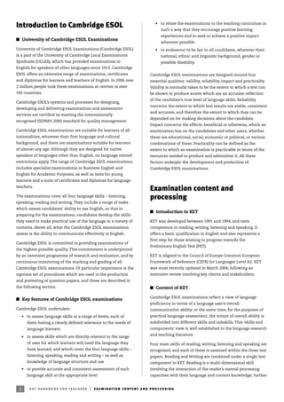 • to relate the examinations to the teaching curriculum in
such a way that they encourage positive learning
experiences and to seek to achieve a positive impact
wherever possible
• to endeavour to be fair to all candidates, whatever their
national, ethnic and linguistic background, gender or
possible disability.
Cambridge ESOL examinations are designed around four
essential qualities: validity, reliability, impact and practicality.
Validity is normally taken to be the extent to which a test can
be shown to produce scores which are an accurate reflection
of the candidate’s true level of language skills. Reliability
concerns the extent to which test results are stable, consistent
and accurate, and therefore the extent to which they can be
depended on for making decisions about the candidate.
Impact concerns the effects, beneficial or otherwise, which an
examination has on the candidates and other users, whether
these are educational, social, economic or political, or various
combinations of these. Practicality can be defined as the
extent to which an examination is practicable in terms of the
resources needed to produce and administer it. All these
factors underpin the development and production of
Cambridge ESOL examinations.
Examination content and
processing
I Introduction to KET
KET was developed between 1991 and 1994, and tests
competence in reading, writing, listening and speaking. It
offers a basic qualification in English and also represents a
first step for those wishing to progress towards the
Preliminary English Test (PET).
KET is aligned to the Council of Europe Common European
Framework of Reference (CEFR) for Languages Level A2. KET
was most recently updated in March 2004, following an
extensive review involving key clients and stakeholders.
I Content of KET
Cambridge ESOL examinations reflect a view of language
proficiency in terms of a language user’s overall
communicative ability; at the same time, for the purposes of
practical language assessment, the notion of overall ability is
subdivided into different skills and subskills. This ‘skills and
components’ view is well established in the language research
and teaching literature.
Four main skills of reading, writing, listening and speaking are
recognised, and each of these is assessed within the three test
papers. Reading and Writing are combined under a single test
component in KET. Reading is a multi-dimensional skill
involving the interaction of the reader’s mental processing
capacities with their language and content knowledge; further
2 ket handbook for teachers | examination content and processing
Introduction to Cambridge ESOL
I University of Cambridge ESOL Examinations
University of Cambridge ESOL Examinations (Cambridge ESOL)
is a part of the University of Cambridge Local Examinations
Syndicate (UCLES), which has provided examinations in
English for speakers of other languages since 1913. Cambridge
ESOL offers an extensive range of examinations, certificates
and diplomas for learners and teachers of English. In 2006 over
2 million people took these examinations at centres in over
140 countries.
Cambridge ESOL’s systems and processes for designing,
developing and delivering examinations and assessment
services are certified as meeting the internationally
recognised ISO9001:2000 standard for quality management.
Cambridge ESOL examinations are suitable for learners of all
nationalities, whatever their first language and cultural
background, and there are examinations suitable for learners
of almost any age. Although they are designed for native
speakers of languages other than English, no language related
restrictions apply. The range of Cambridge ESOL examinations
includes specialist examinations in Business English and
English for Academic Purposes, as well as tests for young
learners and a suite of certificates and diplomas for language
teachers.
The examinations cover all four language skills – listening,
speaking, reading and writing. They include a range of tasks
which assess candidates’ ability to use English, so that in
preparing for the examinations, candidates develop the skills
they need to make practical use of the language in a variety of
contexts. Above all, what the Cambridge ESOL examinations
assess is the ability to communicate effectively in English.
Cambridge ESOL is committed to providing examinations of
the highest possible quality. This commitment is underpinned
by an extensive programme of research and evaluation, and by
continuous monitoring of the marking and grading of all
Cambridge ESOL examinations. Of particular importance is the
rigorous set of procedures which are used in the production
and pretesting of question papers, and these are described in
the following section.
I Key features of Cambridge ESOL examinations
Cambridge ESOL undertakes:
• to assess language skills at a range of levels, each of
them having a clearly defined relevance to the needs of
language learners
• to assess skills which are directly relevant to the range
of uses for which learners will need the language they
have learned, and which cover the four language skills –
listening, speaking, reading and writing – as well as
knowledge of language structure and use
• to provide accurate and consistent assessment of each
language skill at the appropriate level
 