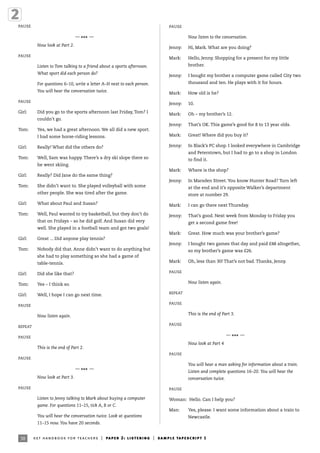 38
PAUSE
—
*** —
Now look at Part 2.
PAUSE
Listen to Tom talking to a friend about a sports afternoon.
What sport did each person do?
For questions 6–10, write a letter A–H next to each person.
You will hear the conversation twice.
PAUSE
Girl: Did you go to the sports afternoon last Friday, Tom? I
couldn’t go.
Tom: Yes, we had a great afternoon. We all did a new sport.
I had some horse-riding lessons.
Girl: Really! What did the others do?
Tom: Well, Sam was happy. There’s a dry ski slope there so
he went skiing.
Girl: Really? Did Jane do the same thing?
Tom: She didn’t want to. She played volleyball with some
other people. She was tired after the game.
Girl: What about Paul and Susan?
Tom: Well, Paul wanted to try basketball, but they don’t do
that on Fridays – so he did golf. And Susan did very
well. She played in a football team and got two goals!
Girl: Great ... Did anyone play tennis?
Tom: Nobody did that. Anne didn’t want to do anything but
she had to play something so she had a game of
table-tennis.
Girl: Did she like that?
Tom: Yes – I think so.
Girl: Well, I hope I can go next time.
PAUSE
Now listen again.
REPEAT
PAUSE
This is the end of Part 2.
PAUSE
—
*** —
Now look at Part 3.
PAUSE
Listen to Jenny talking to Mark about buying a computer
game. For questions 11–15, tick A, B or C.
You will hear the conversation twice. Look at questions
11–15 now. You have 20 seconds.
PAUSE
Now listen to the conversation.
Jenny: Hi, Mark. What are you doing?
Mark: Hello, Jenny. Shopping for a present for my little
brother.
Jenny: I bought my brother a computer game called City two
thousand and ten. He plays with it for hours.
Mark: How old is he?
Jenny: 10.
Mark: Oh – my brother’s 12.
Jenny: That’s OK. This game’s good for 8 to 13 year olds.
Mark: Great! Where did you buy it?
Jenny: In Black’s PC shop. I looked everywhere in Cambridge
and Peterstown, but I had to go to a shop in London
to find it.
Mark: Where is the shop?
Jenny: In Marsden Street. You know Hunter Road? Turn left
at the end and it’s opposite Walker’s department
store at number 29.
Mark: I can go there next Thursday.
Jenny: That’s good. Next week from Monday to Friday you
get a second game free!
Mark: Great. How much was your brother’s game?
Jenny: I bought two games that day and paid £48 altogether,
so my brother’s game was £26.
Mark: Oh, less than 30! That’s not bad. Thanks, Jenny.
PAUSE
Now listen again.
REPEAT
PAUSE
This is the end of Part 3.
PAUSE
—
*** —
Now look at Part 4
PAUSE
You will hear a man asking for information about a train.
Listen and complete questions 16–20. You will hear the
conversation twice.
PAUSE
Woman: Hello. Can I help you?
Man: Yes, please. I want some information about a train to
Newcastle.
ket handbook for teachers | paper 2: listening | sample tapescript 1
 