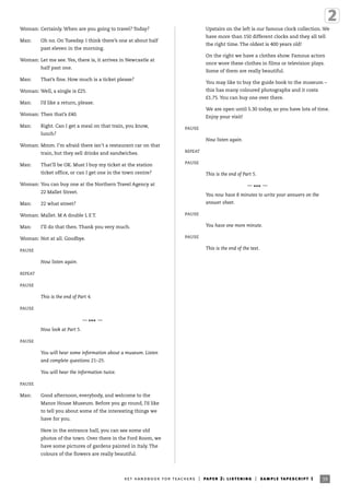 Woman: Certainly. When are you going to travel? Today?
Man: Oh no. On Tuesday. I think there’s one at about half
past eleven in the morning.
Woman: Let me see. Yes, there is, it arrives in Newcastle at
half past one.
Man: That’s fine. How much is a ticket please?
Woman: Well, a single is £25.
Man: I’d like a return, please.
Woman: Then that’s £40.
Man: Right. Can I get a meal on that train, you know,
lunch?
Woman: Mmm. I’m afraid there isn’t a restaurant car on that
train, but they sell drinks and sandwiches.
Man: That’ll be OK. Must I buy my ticket at the station
ticket office, or can I get one in the town centre?
Woman: You can buy one at the Northern Travel Agency at
22 Mallet Street.
Man: 22 what street?
Woman: Mallet. M A double L E T.
Man: I’ll do that then. Thank you very much.
Woman: Not at all. Goodbye.
PAUSE
Now listen again.
REPEAT
PAUSE
This is the end of Part 4.
PAUSE
—
*** —
Now look at Part 5.
PAUSE
You will hear some information about a museum. Listen
and complete questions 21–25.
You will hear the information twice.
PAUSE
Man: Good afternoon, everybody, and welcome to the
Manor House Museum. Before you go round, I’d like
to tell you about some of the interesting things we
have for you.
Here in the entrance hall, you can see some old
photos of the town. Over there in the Ford Room, we
have some pictures of gardens painted in Italy. The
colours of the flowers are really beautiful.
Upstairs on the left is our famous clock collection. We
have more than 150 different clocks and they all tell
the right time. The oldest is 400 years old!
On the right we have a clothes show. Famous actors
once wore these clothes in films or television plays.
Some of them are really beautiful.
You may like to buy the guide book to the museum –
this has many coloured photographs and it costs
£1.75. You can buy one over there.
We are open until 5.30 today, so you have lots of time.
Enjoy your visit!
PAUSE
Now listen again.
REPEAT
PAUSE
This is the end of Part 5.
—
*** —
You now have 8 minutes to write your answers on the
answer sheet.
PAUSE
You have one more minute.
PAUSE
This is the end of the test.
39ket handbook for teachers | paper 2: listening | sample tapescript 1
 