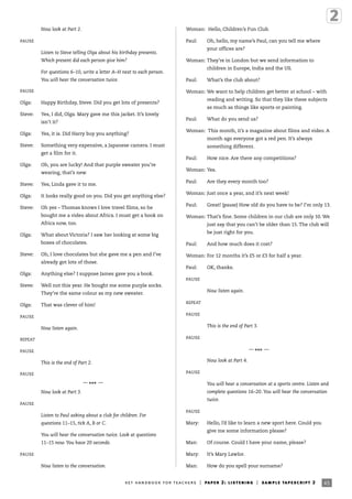 Now look at Part 2.
PAUSE
Listen to Steve telling Olga about his birthday presents.
Which present did each person give him?
For questions 6–10, write a letter A–H next to each person.
You will hear the conversation twice.
PAUSE
Olga: Happy Birthday, Steve. Did you get lots of presents?
Steve: Yes, I did, Olga. Mary gave me this jacket. It’s lovely
isn’t it?
Olga: Yes, it is. Did Harry buy you anything?
Steve: Something very expensive, a Japanese camera. I must
get a film for it.
Olga: Oh, you are lucky! And that purple sweater you’re
wearing, that’s new.
Steve: Yes, Linda gave it to me.
Olga: It looks really good on you. Did you get anything else?
Steve: Oh yes – Thomas knows I love travel films, so he
bought me a video about Africa. I must get a book on
Africa now, too.
Olga: What about Victoria? I saw her looking at some big
boxes of chocolates.
Steve: Oh, I love chocolates but she gave me a pen and I’ve
already got lots of those.
Olga: Anything else? I suppose James gave you a book.
Steve: Well not this year. He bought me some purple socks.
They’re the same colour as my new sweater.
Olga: That was clever of him!
PAUSE
Now listen again.
REPEAT
PAUSE
This is the end of Part 2.
PAUSE
—
*** —
Now look at Part 3.
PAUSE
Listen to Paul asking about a club for children. For
questions 11–15, tick A, B or C.
You will hear the conversation twice. Look at questions
11–15 now. You have 20 seconds.
PAUSE
Now listen to the conversation.
Woman: Hello, Children’s Fun Club.
Paul: Oh, hello, my name’s Paul, can you tell me where
your offices are?
Woman: They’re in London but we send information to
children in Europe, India and the US.
Paul: What’s the club about?
Woman: We want to help children get better at school – with
reading and writing. So that they like these subjects
as much as things like sports or painting.
Paul: What do you send us?
Woman: This month, it’s a magazine about films and video. A
month ago everyone got a red pen. It’s always
something different.
Paul: How nice. Are there any competitions?
Woman: Yes.
Paul: Are they every month too?
Woman: Just once a year, and it’s next week!
Paul: Great! (pause) How old do you have to be? I’m only 13.
Woman: That’s fine. Some children in our club are only 10. We
just say that you can’t be older than 15. The club will
be just right for you.
Paul: And how much does it cost?
Woman: For 12 months it’s £5 or £3 for half a year.
Paul: OK, thanks.
PAUSE
Now listen again.
REPEAT
PAUSE
This is the end of Part 3.
PAUSE
—
*** —
Now look at Part 4.
PAUSE
You will hear a conversation at a sports centre. Listen and
complete questions 16–20. You will hear the conversation
twice.
PAUSE
Mary: Hello, I’d like to learn a new sport here. Could you
give me some information please?
Man: Of course. Could I have your name, please?
Mary: It’s Mary Lawlor.
Man: How do you spell your surname?
45ket handbook for teachers | paper 2: listening | sample tapescript 2
 