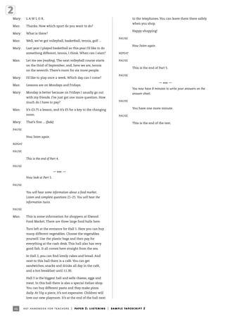46
Mary: L A W L O R.
Man: Thanks. Now which sport do you want to do?
Mary: What is there?
Man: Well, we’ve got volleyball, basketball, tennis, golf ...
Mary: Last year I played basketball so this year I’d like to do
something different, tennis, I think. When can I start?
Man: Let me see (reading). The next volleyball course starts
on the third of September; and, here we are, tennis
on the seventh. There’s room for six more people.
Mary: I’d like to play once a week. Which day can I come?
Man: Lessons are on Mondays and Fridays.
Mary: Monday is better because on Fridays I usually go out
with my friends. I’ve just got one more question. How
much do I have to pay?
Man: It’s £3.75 a lesson, and it’s £5 for a key to the changing
room.
Mary: That’s fine ... (fade)
PAUSE
Now listen again.
REPEAT
PAUSE
This is the end of Part 4.
PAUSE
—
*** —
Now look at Part 5.
PAUSE
You will hear some information about a food market.
Listen and complete questions 21–25. You will hear the
information twice.
PAUSE
Man: This is some information for shoppers at Elwood
Food Market. There are three large food halls here.
Turn left at the entrance for Hall 1. Here you can buy
many different vegetables. Choose the vegetables
yourself. Use the plastic bags and then pay for
everything at the cash desk. This hall also has very
good fish. It all comes here straight from the sea.
In Hall 2, you can find lovely cakes and bread. And
next to this hall there is a café. You can get
sandwiches, snacks and drinks all day in the café,
and a hot breakfast until 11.30.
Hall 3 is the biggest hall and sells cheese, eggs and
meat. In this hall there is also a special Italian shop.
You can buy different pasta and they make pizza
daily. At 55p a piece, it’s not expensive. Children will
love our new playroom. It’s at the end of the hall next
to the telephones. You can leave them there safely
when you shop.
Happy shopping!
PAUSE
Now listen again.
REPEAT
PAUSE
This is the end of Part 5.
PAUSE
—
*** —
You now have 8 minutes to write your answers on the
answer sheet.
PAUSE
You have one more minute.
PAUSE
This is the end of the test.
ket handbook for teachers | paper 2: listening | sample tapescript 2
 