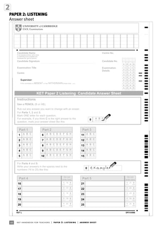 48 ket handbook for teachers | paper 2: listening | answer sheet
PAPER 2: LISTENING
Answer sheet
Supervisor:
KET Paper 2 Listening Candidate Answer Sheet
0000
1
2
3
4
5
6
7
8
9
1
2
3
4
5
6
7
8
9
1
2
3
4
5
6
7
8
9
1
2
3
4
5
6
7
8
9
Candidate Name
If not already printed, write name
in CAPITALS and complete the
Candidate No. grid (in pencil).
Candidate Signature
Examination Title
Centre
If the candidate is ABSENT or has WITHDRAWN shade here
Candidate No.
Centre No.
Examination
Details
Instructions
Use a PENCIL (B or HB).
Rub out any answer you want to change with an eraser.
For Parts 1, 2 and 3:
Mark ONE letter for each question.
For example, if you think C is the right answer to the
question, mark your answer sheet like this:
Part 4
19
18 01
01
18
19
Part 1
2
1 A B C
A B C
4
3
5
20 01 20
Do not
write here
0
For Parts 4 and 5:
Write your answers in the spaces next to the
numbers (16 to 25) like this:
A B C
A B C
A B C
Part 2
9
8 A B C
A B C
10 A B C
7
6 A B C
A B C
Part 3
14
13 A B C
A B C
15 A B C
12
11 A B C
A B C
D E F G H
D E F G H
D E F G H
D E F G H
D E F G H
17
16 01
01
16
17
Part 5
24
23 01
01
23
24
25 01 25
Do not
write here
22
21 01
01
21
22
0 A B C
KET L DP314/088
 