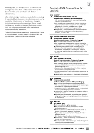 51ket handbook for teachers | paper 3: speaking | cambridge esol common scale for speaking
Cambridge ESOL and attend an annual co-ordination and
development session. Team Leaders are appointed by the
Senior Team Leader in consultation with the local
administration.
After initial training of examiners, standardisation of marking
is maintained by both examiner co-ordination sessions and by
monitoring visits to centres by Team Leaders. During co-
ordination sessions, examiners watch and discuss sample
Speaking tests recorded on video and then conduct practice
tests with volunteer candidates in order to establish a
common standard of assessment.
The sample tests on video are selected to demonstrate a range
of nationalities and different levels of competence, and are
pre-marked by a team of experienced assessors.
Cambridge ESOL Common Scale for
Speaking
LEVEL MASTERY
c2 CERTIFICATE OF PROFICIENCY IN ENGLISH:
Fully operational command of the spoken language
• Able to handle communication in most situations, including
unfamiliar or unexpected ones.
• Able to use accurate and appropriate linguistic resources to
express complex ideas and concepts and produce extended
discourse that is coherent and always easy to follow.
• Rarely produces inaccuracies and inappropriacies.
• Pronunciation is easily understood and prosodic features are
used effectively; many features, including pausing and
hesitation, are ‘native-like’.
LEVEL EFFECTIVE OPERATIONAL PROFICIENCY
c1 CERTIFICATE IN ADVANCED ENGLISH:
Good operational command of the spoken language
• Able to handle communication in most situations.
• Able to use accurate and appropriate linguistic resources to
express ideas and produce discourse that is generally coherent.
• Occasionally produces inaccuracies and inappropriacies.
• Maintains a ﬂow of language with only natural hesitation
resulting from considerations of appropriacy or expression.
• L1 accent may be evident but does not affect the clarity of the
message.
LEVEL VANTAGE
b2 FIRST CERTIFICATE IN ENGLISH:
Generally effective command of the spoken language
•Able to handle communication in familiar situations.
•Able to organise extended discourse but occasionally produces
utterances that lack coherence and some inaccuracies and
inappropriate usage occur.
•Maintains a ﬂow of language, although hesitation may occur
whilst searching for language resources.
•Although pronunciation is easily understood, L1 features may be
intrusive.
•Does not require major assistance or prompting by an interlocutor.
LEVEL THRESHOLD
b1 PRELIMINARY ENGLISH TEST:
Limited but effective command of the spoken language
• Able to handle communication in most familiar situations.
• Able to construct longer utterances but is not able to use complex
language except in well-rehearsed utterances.
• Has problems searching for language resources to express ideas
and concepts resulting in pauses and hesitation.
• Pronunciation is generally intelligible, but L1 features may put a
strain on the listener.
• Has some ability to compensate for communication difﬁculties
using repair strategies but may require prompting and assistance
by an interlocutor.
LEVEL WAYSTAGE
a2 KEY ENGLISH TEST:
Basic command of the spoken language
• Able to convey basic meaning in very familiar or highly
predictable situations.
• Produces utterances which tend to be very short – words or
phrases – with frequent hesitations and pauses.
• Dependent on rehearsed or formulaic phrases with limited
generative capacity.
• Only able to produce limited extended discourse.
• Pronunciation is heavily inﬂuenced by L1 features and may at
times be difﬁcult to understand.
• Requires prompting and assistance by an interlocutor to prevent
communication from breaking down.
 