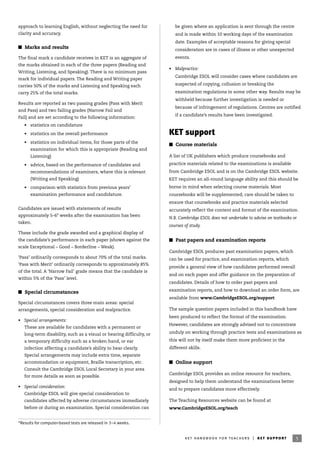 approach to learning English, without neglecting the need for
clarity and accuracy.
I Marks and results
The final mark a candidate receives in KET is an aggregate of
the marks obtained in each of the three papers (Reading and
Writing, Listening, and Speaking). There is no minimum pass
mark for individual papers. The Reading and Writing paper
carries 50% of the marks and Listening and Speaking each
carry 25% of the total marks.
Results are reported as two passing grades (Pass with Merit
and Pass) and two failing grades (Narrow Fail and
Fail) and are set according to the following information:
• statistics on candidature
• statistics on the overall performance
• statistics on individual items, for those parts of the
examination for which this is appropriate (Reading and
Listening)
• advice, based on the performance of candidates and
recommendations of examiners, where this is relevant
(Writing and Speaking)
• comparison with statistics from previous years’
examination performance and candidature.
Candidates are issued with statements of results
approximately 5–6* weeks after the examination has been
taken.
These include the grade awarded and a graphical display of
the candidate’s performance in each paper (shown against the
scale Exceptional – Good – Borderline – Weak).
‘Pass’ ordinarily corresponds to about 70% of the total marks.
‘Pass with Merit’ ordinarily corresponds to approximately 85%
of the total. A ‘Narrow Fail’ grade means that the candidate is
within 5% of the ‘Pass’ level.
I Special circumstances
Special circumstances covers three main areas: special
arrangements, special consideration and malpractice.
• Special arrangements:
These are available for candidates with a permanent or
long-term disability, such as a visual or hearing difficulty, or
a temporary difficulty such as a broken hand, or ear
infection affecting a candidate’s ability to hear clearly.
Special arrangements may include extra time, separate
accommodation or equipment, Braille transcription, etc.
Consult the Cambridge ESOL Local Secretary in your area
for more details as soon as possible.
• Special consideration:
Cambridge ESOL will give special consideration to
candidates affected by adverse circumstances immediately
before or during an examination. Special consideration can
be given where an application is sent through the centre
and is made within 10 working days of the examination
date. Examples of acceptable reasons for giving special
consideration are in cases of illness or other unexpected
events.
• Malpractice:
Cambridge ESOL will consider cases where candidates are
suspected of copying, collusion or breaking the
examination regulations in some other way. Results may be
withheld because further investigation is needed or
because of infringement of regulations. Centres are notified
if a candidate’s results have been investigated.
KET support
I Course materials
A list of UK publishers which produce coursebooks and
practice materials related to the examinations is available
from Cambridge ESOL and is on the Cambridge ESOL website.
KET requires an all-round language ability and this should be
borne in mind when selecting course materials. Most
coursebooks will be supplemented; care should be taken to
ensure that coursebooks and practice materials selected
accurately reflect the content and format of the examination.
N.B. Cambridge ESOL does not undertake to advise on textbooks or
courses of study.
I Past papers and examination reports
Cambridge ESOL produces past examination papers, which
can be used for practice, and examination reports, which
provide a general view of how candidates performed overall
and on each paper and offer guidance on the preparation of
candidates. Details of how to order past papers and
examination reports, and how to download an order form, are
available from www.CambridgeESOL.org/support
The sample question papers included in this handbook have
been produced to reflect the format of the examination.
However, candidates are strongly advised not to concentrate
unduly on working through practice tests and examinations as
this will not by itself make them more proficient in the
different skills.
I Online support
Cambridge ESOL provides an online resource for teachers,
designed to help them understand the examinations better
and to prepare candidates more effectively.
The Teaching Resources website can be found at
www.CambridgeESOL.org/teach
5ket handbook for teachers | ket support
*Results for computer-based tests are released in 3–4 weeks.
 