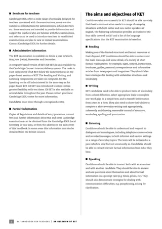 6
I Seminars for teachers
Cambridge ESOL offers a wide range of seminars designed for
teachers concerned with the examinations; some are also
suitable as introductions for administrators, school directors
etc. Some seminars are intended to provide information and
support for teachers who are familiar with the examinations,
and others can be used to introduce teachers to established
examinations and also to new or revised examinations.
Contact Cambridge ESOL for further details.
I Administrative information
The KET examination is available six times a year in March,
May, June (twice), November and December.
A computer-based version of KET (CB KET) is also available via
the Cambridge Connect internet delivery system. The tasks in
each component of CB KET follow the same format as in the
paper-based version of KET. The Reading and Writing, and
Listening components are taken on computer, but the
Speaking test is still administered in the same way as for
paper-based KET. CB KET was introduced to allow centres
greater flexibility with test dates. CB KET is also available on
several dates throughout the year. Please contact your local
Cambridge ESOL centre for more information.
Candidates must enter through a recognised centre.
I Further information
Copies of Regulations and details of entry procedure, current
fees and further information about this and other Cambridge
examinations can be obtained from the Cambridge ESOL Local
Secretary in your area, or from the address on the back cover
of this handbook. In some areas this information can also be
obtained from the British Council.
ket handbook for teachers | an overview of ket
The aims and objectives of KET
Candidates who are successful in KET should be able to satisfy
their basic communicative needs in a range of everyday
situations with both native and non-native speakers of
English. The following information provides an outline of the
four skills covered in KET and a list of the language
specifications that the KET examination is based on.
I Reading
Making use of the limited structural and lexical resources at
their disposal, KET candidates should be able to understand
the main message, and some detail, of a variety of short
factual reading texts: for example, signs, notices, instructions,
brochures, guides, personal correspondence and informative
articles from newspapers and magazines. They should also
have strategies for dealing with unfamiliar structures and
vocabulary.
I Writing
KET candidates need to be able to produce items of vocabulary
from a short definition, select appropriate lexis to complete
one-word gaps in a simple text, and to transfer information
from a text to a form. They also need to show their ability to
complete a short everyday writing task appropriately,
coherently and showing reasonable control of structure,
vocabulary, spelling and punctuation.
I Listening
Candidates should be able to understand and respond to
dialogues and monologues, including telephone conversations
and recorded messages, in both informal and neutral settings
on a range of everyday topics. The texts will be delivered at a
pace which is slow but not unnaturally so. Candidates should
be able to extract relevant factual information from what they
hear.
I Speaking
Candidates should be able to interact both with an examiner
and with another candidate. They should be able to answer
and ask questions about themselves and about factual
information on a prompt card (e.g. times, prices, etc). They
should also demonstrate strategies for dealing with
communication difficulties, e.g. paraphrasing, asking for
clarification.
 