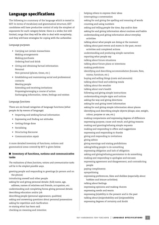 Language specifications
The following is a summary of the language which is tested in
KET. In terms of vocabulary and grammatical structure, KET
candidates will have productive control of only the simplest of
exponents for each category below; there is a wider, but still
limited, range that they will be able to deal with receptively;
and they will have strategies for coping with the unfamiliar.
Language purposes
• Carrying out certain transactions:
Making arrangements
Making purchases
Ordering food and drink
• Giving and obtaining factual information:
Personal
Non-personal (places, times, etc.)
• Establishing and maintaining social and professional
contacts:
Meeting people
Extending and receiving invitations
Proposing/arranging a course of action
Exchanging information, views, feelings and wishes
Language functions
There are six broad categories of language functions (what
people do by means of language):
• Imparting and seeking factual information
• Expressing and finding out attitudes
• Getting things done
• Socialising
• Structuring discourse
• Communication repair
A more detailed inventory of functions, notions and
grammatical areas covered by KET is given below.
I Inventory of functions, notions and communicative
tasks
The realisations of these functions, notions and communicative tasks
will be in the simplest possible ways.
greeting people and responding to greetings (in person and on
the phone)
introducing oneself and other people
asking for and giving personal details: (full) name, age,
address, names of relatives and friends, occupation, etc.
understanding and completing forms giving personal details
describing education and/or job
describing people (personal appearance, qualities)
asking and answering questions about personal possessions
asking for repetition and clarification
re-stating what has been said
checking on meaning and intention
helping others to express their ideas
interrupting a conversation
asking for and giving the spelling and meaning of words
counting and using numbers
asking and telling people the time, day and/or date
asking for and giving information about routines and habits
understanding and giving information about everyday
activities
talking about what people are doing at the moment
talking about past events and states in the past, recent
activities and completed actions
understanding and producing simple narratives
reporting what people say
talking about future situations
talking about future plans or intentions
making predictions
identifying and describing accommodation (houses, flats,
rooms, furniture, etc.)
buying and selling things (costs and amounts)
talking about food and ordering meals
talking about the weather
talking about one’s health
following and giving simple instructions
understanding simple signs and notices
asking the way and giving directions
asking for and giving travel information
asking for and giving simple information about places
identifying and describing simple objects (shape, size, weight,
colour, purpose or use, etc.)
making comparisons and expressing degrees of difference
expressing purpose, cause and result, and giving reasons
making and granting/refusing simple requests
making and responding to offers and suggestions
expressing and responding to thanks
giving and responding to invitations
giving advice
giving warnings and stating prohibitions
asking/telling people to do something
expressing obligation and lack of obligation
asking and giving/refusing permission to do something
making and responding to apologies and excuses
expressing agreement and disagreement, and contradicting
people
paying compliments
sympathising
expressing preferences, likes and dislikes (especially about
hobbies and leisure activities)
talking about feelings
expressing opinions and making choices
expressing needs and wants
expressing (in)ability in the present and in the past
talking about (im)probability and (im)possibility
expressing degrees of certainty and doubt
7ket handbook for teachers | language specifications
 
