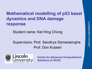 LINCOLN
UNIVERSITY
Mathematical modelling of p53 basal
dynamics and DNA damage
response
Student name: Ket Hing Chong
Supervisors: Prof. Sandhya Samarasinghe
Prof. Don Kulasiri
Centre for Advanced Computational
Solutions (C-fACS)
1
 