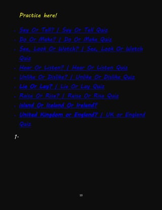 10
Practice here!
 Say Or Tell? | Say Or Tell Quiz
 Do Or Make? | Do Or Make Quiz
 See, Look Or Watch? | See, Look Or Watch
Quiz
 Hear Or Listen? | Hear Or Listen Quiz
 Unlike Or Dislike? | Unlike Or Dislike Quiz
 Lie Or Lay? | Lie Or Lay Quiz
 Raise Or Rise? | Raise Or Rise Quiz
 island Or Iceland Or Ireland?
 United Kingdom or England? | UK or England
Quiz
1.
 