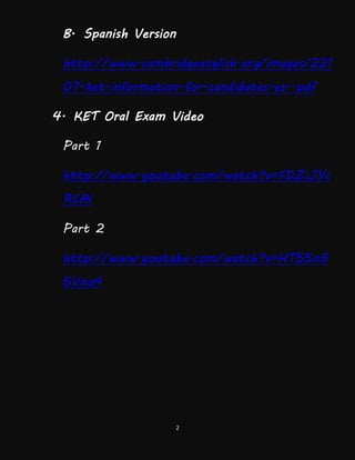2
B. Spanish Version
http://www.cambridgeenglish.org/images/221
07-ket-information-for-candidates-es-.pdf
4. KET Oral Exam Video
Part 1
http://www.youtube.com/watch?v=FDZiJYc
RCAI
Part 2
http://www.youtube.com/watch?v=HT55nG
6Vnu4
 