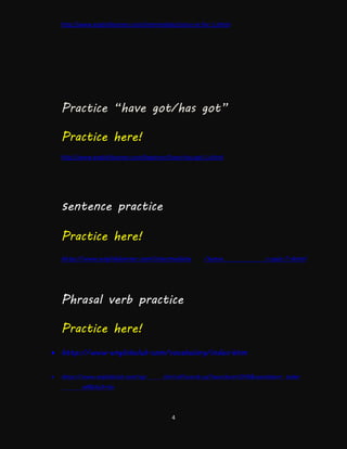 4
http://www.englishlearner.com/intermediate/since-or-for-1.shtml
Practice “have got/has got”
Practice here!
http://www.englishlearner.com/beginner/have-has-got-1.shtml
sentence practice
Practice here!
http://www.englishlearner.com/intermediate /tense s-quiz-1.shtml
Phrasal verb practice
Practice here!
 http://www.englishclub.com/vocabulary/index.htm
 http://www.englishclub.com/cgi- bin/ref/search.cgi?searchcat=246&searchbox= take+
off&Go3=Go
 