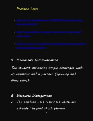 6
Practice here!
 http://ks-ncm-beg.blogspot.com.es/2012/10/pronunciation-simple-
past-ed-endings.html
 http://learnenglishkids.britishcouncil.org/en/grammar-games/past-
simple-endings
 http://www.bbc.co.uk/worldservice/learningenglish/radio/specials/1413_
gramchallenge26/page2.shtml
4. Interactive Communication
The student maintains simple exchanges with
an examiner and a partner (agreeing and
disagreeing).
5. Discourse Management
A. The student uses responses which are
extended beyond short phrases.
 