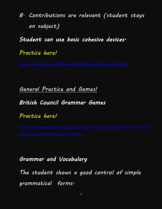 7
B. Contributions are relevant (student stays
on subject)
Student can use basic cohesive devices.
Practice here!
http://www.bbc.co.uk/bitesize/ks1/literacy/joining_words/play/
General Practice and Games!
British Council Grammar Games
Practice here!
http://learnenglishkids.britishcouncil.org/en/category/grammar/verb-tenses-
aspects-moods/grammar-past-simple
Grammar and Vocabulary
The student shows a good control of simple
grammatical forms.
 
