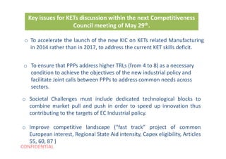 CONFIDENTIAL
Key issues for KETs discussion within the next Competitiveness
Council meeting of May 29th.
o To accelerate the launch of the new KIC on KETs related Manufacturing
in 2014 rather than in 2017, to address the current KET skills deficit.
o To ensure that PPPs address higher TRLs (from 4 to 8) as a necessary
condition to achieve the objectives of the new industrial policy and
facilitate Joint calls between PPPs to address common needs across
sectors.
o Societal Challenges must include dedicated technological blocks to
combine market pull and push in order to speed up innovation thus
contributing to the targets of EC Industrial policy.
o Improve competitive landscape (“fast track” project of common
European interest, Regional State Aid intensity, Capex eligibility, Articles
55, 60, 87 )
 