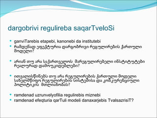 dargobrivi regulireba saqarTveloSi
 ganviTarebis etapebi, kanonebi da institutebi
 რამდენად ეფექტურია დარგობრივი რეგულირების ქართული
  მოდელი?

 არიან თუ არა საქართველოს მარეგულირებელი ინსტიტუტები
  რეალურად დამოუკიდებლები?

 ითვალისწინებს თუ არა რეგულირების ქართული მოდელი
  სახელმწიფო რეგულირების სისტემისა და კონკურენციული
  პოლიტიკის მთლიანობას?

 ramdenad uzrunvelyofilia regulirebis miznebi
 ramdenad efeqturia qarTuli modeli danaxarjebis TvalsazrisiT?
 
