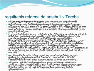 regulirebis reforma da arsebuli viTareba
 ინსტიტუციონალური მოდელიs gaumjobesebam saqarTveloSi
 მეწარმის და არც მომხმარებლისათვის ბევრი ვერაფერი შეცვალა
  (შესაძლოა ითქვას პირიქითაც, ჯერჯერობით ის პრობლემებიც კი ვერ
  გაანეიტრალა, რაც გარდამავალი პერიოდის, ისედაც, დამძიმებულმა
  ყოფამ გამოიწვია);
 რეგულირების არსებული სისტემა ვერ უზრუნველყოფს რეფორმების
  მიზნების და მოსალოდნელი შედეგების (მომხმარებელისათვის
  გარანტირებული ხარისხის სასიცოცხლოდ აუცილებელი
  მომსახურების ხელმისაწვდომობას, უწყვეტობას და დარგში კერძო
  სექტორის ეფექტიან ფუნქციობას) მიღწევას (aRniSnulze miuTiTebs
  მოუწესრიგებელი აღრიცხვიანობა, მოულოდნელი გათიშვები,
  კოლექტიური მრიცხველები, კოლექტიური ჩაჭრები, დაუსაბუთებლად
  მაღალი ტარიფები, მომსახურებa დამატებითი პირობებიT და სხვა
  mravali);
 დღემდე პრობლემაა მარეგულირებელი ორგანოების რეალური
  დამოუკიდებლობა da miukerZoebloba, , interesTa konfliqtebi,
  sazogadoebis mimarT angaSvaldebulebisa da სხვა საკითხებიც.
 არსებობს ტრანსპარენტულობისა და ღიაობისა და ორმხრივი
  კომუნიკაციის პრობლემებიც, რაც ობიექტური გადაწყვეტილების
  შემთხვევაშიც კი, იწვევს საზოგადოების ფართო ფენების
  უნდობლობას.
 