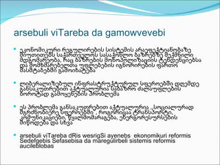 arsebuli viTareba da gamowvevebi
 ეკონომიკური რეგულირების სისტემის არაეფექტიანობაზე
  მიუთითებს საქართველოს სასაქონლო ბაზრებზე შექმნილი
  მდგომარეობა, რაც ბაზრების მონოპოლიზაციის ტენდენციებსა
  და მომხმარებელთა უფლებების იგნორირების ფართო
  მასშტაბებში გამოიხატება

 ლიბერალიზებულ ინფრასტრუქტურულ სფეროებში დღემდე
  განსაკუთრებით აქტუალურია საბაზრო ძალაუფლების
  ბოროტად გამოყენების პრობლემა

 ეს პრობლემა განსაკუთრებით აქტუალურია ,,სოციალურად
  მგრძნობიერე სფეროებში”, როგორიცაა ტრანსპორტი,
  კომუნიკაციები, წყალმომარაგება, ენერგორესურსების
  მიწოდება და სხვა

 arsebuli viTareba dRis wesrigSi ayenebs ekonomikuri reformis
  Sedefgebis Sefasebisa da maregulirbeli sistemis reformis
  aucileblobas
 