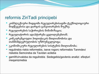 reformis ZiriTadi principebi
 კომპლექსური მიდგომა რეგულირებისადმი ტექნოლოგიური
    მიღწევებისა და დარგის განვითარების შუქზე;
   რეგულირების საჭიროების მინიმიზაცია;
   რეგულატორის ადაპტირება ცვლილებებთან;
   კონკურენციული პოლიტიკის მთლიანობისა და
    თანმიმდევრულობის უზრუნველყოფა;
   ეკონომიკური რეგულირების სისტემის მთლიანობა;
   regulirebis riskis reformebis, iseve rogorc reformebis Tanmdevi
    riskebis Semcireba da Tavidan acileba
   gamWvirvaloba da regulirebis Sedegebis/gavlenis analizi efeqturi
    meqanizmebia
 