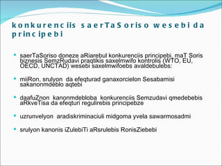 k o n k u r e n c iis s a e r T a S o r is o w e s e b i d a
p r in c ip e b i

 saerTaSoriso doneze aRiarebul konkurenciis principebi, maT Soris
  biznesis SemzRudavi praqtikis saxelmwifo kontrolis (WTO, EU,
  OECD, UNCTAD) wesebi saxelmwifoebs avaldebulebs:

 miiRon, srulyon da efeqturad ganaxorcielon Sesabamisi
  sakanonmdeblo aqtebi

 daafuZnon kanonmdebloba konkurenciis Semzudavi qmedebebis
  aRkveTisa da efeqturi regulirebis principebze

 uzrunvelyon aradiskriminaciuli midgoma yvela sawarmosadmi

 srulyon kanonis iZulebiTi aRsrulebis RonisZiebebi
 