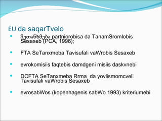 EU da saqarTvelo
   შეთანხმება partniorobisa da TanamSromlobis
    Sesaxeb (PCA, 1996);

   FTA SeTanxmeba Tavisufali vaWrobis Sesaxeb

   evrokomisiis faqtebis damdgeni misiis daskvnebi

   DCFTA SeTanxmeba Rrma da yovlismomcveli
    Tavisufali vaWrobis Sesaxeb

   evrosabWos (kopenhagenis sabWo 1993) kriteriumebi
 