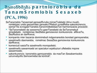 შეთანხმება p a r t n i o r o b i s a d a
T a n a m S r o m lo b is S e s a x e b
(PCA, 1996)
SeTanxmebis Tanaxmad gansazRvrulia mimarTulebebi (44-e muxli),
  romlebzec unda gamaxviles gansakuTRebuli yuradReba sakonkurencio
  samarTlis evrogaerTianebis kanonmdbelobasTan harmonizaciis procesSi:
 “SeTanxmebebi da sawarmoTa gaerTianebebi da SeTanxmebuli
  qmedebebi, romlebmac SeiZleba gamoiwvion konkurenciis aRkveTa,
  SezRudva an darRveva;
 kompaniis mier bazarze dominirebuli mdgomareobis borotad gamoyeneba;
 saxelmwifo daxmareba, romelmac SesaZloa gamoiwvios konkurenciis
  darRveva;
 komerciuli xasiaTis saxelmwifo monopoliebi;
 saxelmwifo sawarmoebi an specialuri eqskluziuri uflebebis mqone
  sawarmoebi;
 sakonkurencio kanonebis gamoyenebis da masTan Sesabamisobis
  uzrunvelyofis Semowmeba da kontroli”.
 