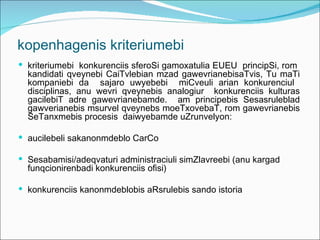 kopenhagenis kriteriumebi
 kriteriumebi konkurenciis sferoSi gamoxatulia EUEU principSi, rom
  kandidati qveynebi CaiTvlebian mzad gawevrianebisaTvis, Tu maTi
  kompaniebi da sajaro uwyebebi miCveuli arian konkurenciul
  disciplinas, anu wevri qveynebis analogiur konkurenciis kulturas
  gacilebiT adre gawevrianebamde. am principebis Sesasruleblad
  gawverianebis msurvel qveynebs moeTxovebaT, rom gawevrianebis
  SeTanxmebis procesis daiwyebamde uZrunvelyon:

 aucilebeli sakanonmdeblo CarCo

 Sesabamisi/adeqvaturi administraciuli simZlavreebi (anu kargad
  funqcionirenbadi konkurenciis ofisi)

 konkurenciis kanonmdeblobis aRsrulebis sando istoria
 