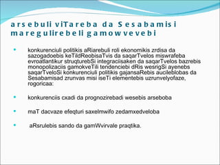 a r s e b u li v iT a r e b a d a S e s a b a m is i
m a r e g u lir e b e li g a m o w v e v e b i

    konkurenciuli politikis aRiarebuli roli ekonomikis zrdisa da
     sazogadoebis keTildReobisaTvis da saqarTvelos miswrafeba
     evroatlantikur struqturebSi integraciisaken da saqarTvelos bazrebis
     monopolizaciis gamokveTili tendenciebi dRis wesrigSi ayenebs
     saqarTveloSi konkurenciuli politikis gajansaRebis aucileblobas da
     Sesabamisad zrunvas misi iseTi elementebis uzrunvelyofaze,
     rogoricaa:

    konkurenciis cxadi da prognozirebadi wesebis arseboba

    maT dacvaze efeqturi saxelmwifo zedamxedveloba

    aRsrulebis sando da gamWvirvale praqtika.
 