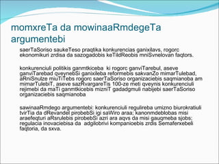 momxreTa da mowinaaRmdegeTa
argumentebi
 saerTaSoriso saukeTeso praqtika konkurencias ganixilavs, rogorc
 ekonomikuri zrdisa da sazogadobis keTildReobis mniSvnelovan faqtors.

 konkurenciuli politikis ganmtkiceba ki rogorc ganviTarebul, aseve
 ganviTarebad qveynebSi ganixileba reformebis sakvanZo mimarTulebad,
 aRniSnulze miuTiTebs rogorc saerTaSoriso organizaciebis saqmianoba am
 mimarTulebiT, aseve sazRvargareTis 100-ze meti qveynis konkurenciuli
 rejimebi da maTi ganmtkicebis mizniT gadadgmuli nabijebi saerTaSoriso
 organizaciebis saqmianoba

 sawinaaRmdego argumentebi: konkurenciuli regulireba umizno biurokratiuli
 tvirTia da dRevandel pirobebSi igi saWiro araa; kanonmdeblobas misi
 araefeqturi aRsrulebis pirobebSi azri ara aqvs da misi gauqmeba sjobs;
 regulacia inovaciebisa da adgilobrivi kompanioebis zrdis Semaferxebeli
 faqtoria, da sxva.
 